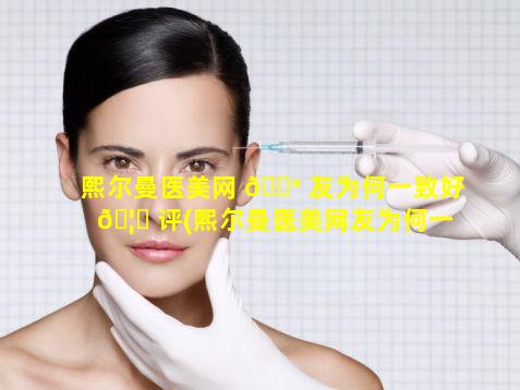 熙尔曼医美网 💮 友为何一致好 🦁 评(熙尔曼医美网友为何一致好评呢)